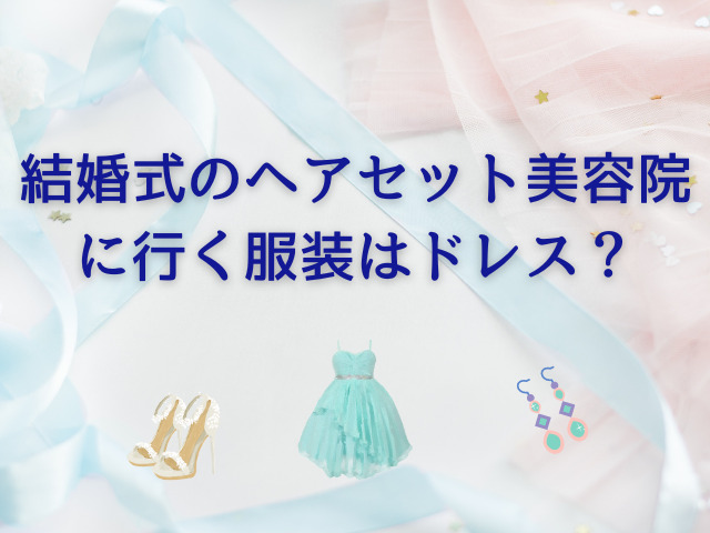 結婚式のヘアセット美容院に行く服装はドレス？着替え持っていく場合の注意点は？